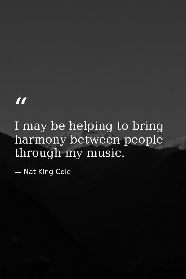 I may be helping to bring harmony between people through my music. — Nat King Cole