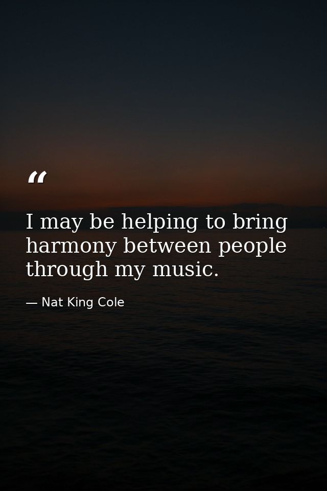 I may be helping to bring harmony between people through my music. — Nat King Cole
