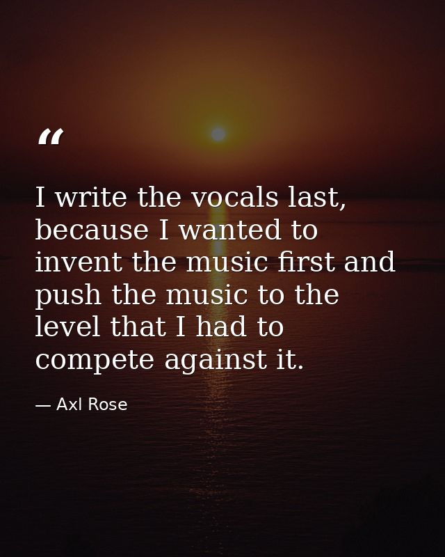 I write the vocals last, because I wanted to invent the music first and push the music to the level that I had to compet — Axl Rose