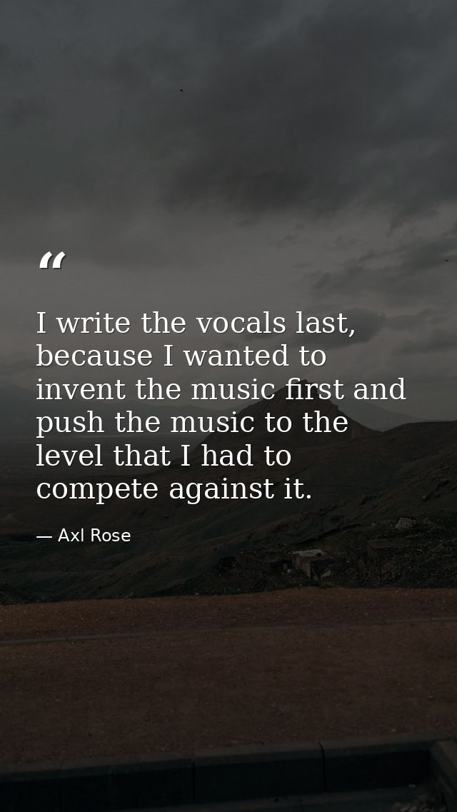 I write the vocals last, because I wanted to invent the music first and push the music to the level that I had to compet — Axl Rose