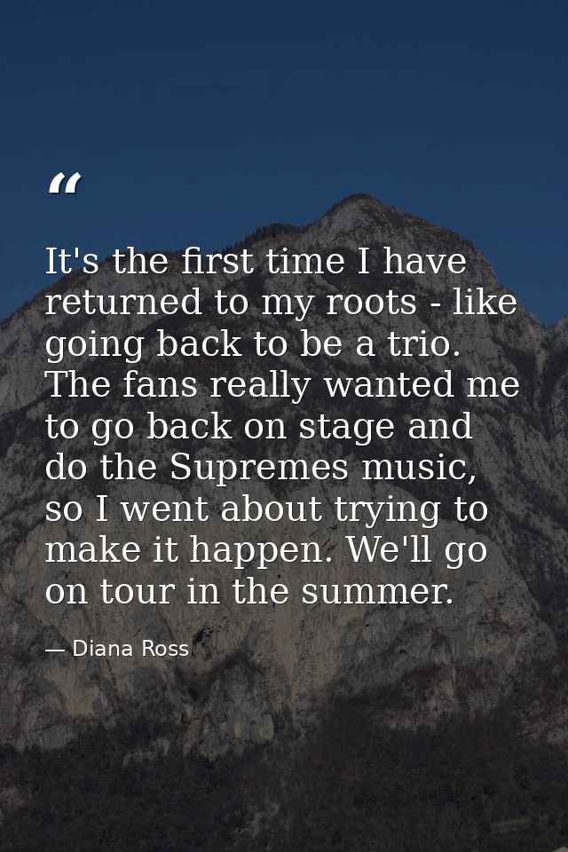 It's the first time I have returned to my roots - like going back to be a trio. The fans really wanted me to go back on  — Diana Ross