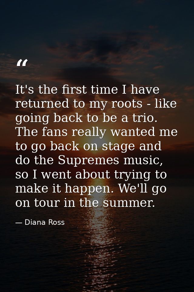 It's the first time I have returned to my roots - like going back to be a trio. The fans really wanted me to go back on  — Diana Ross