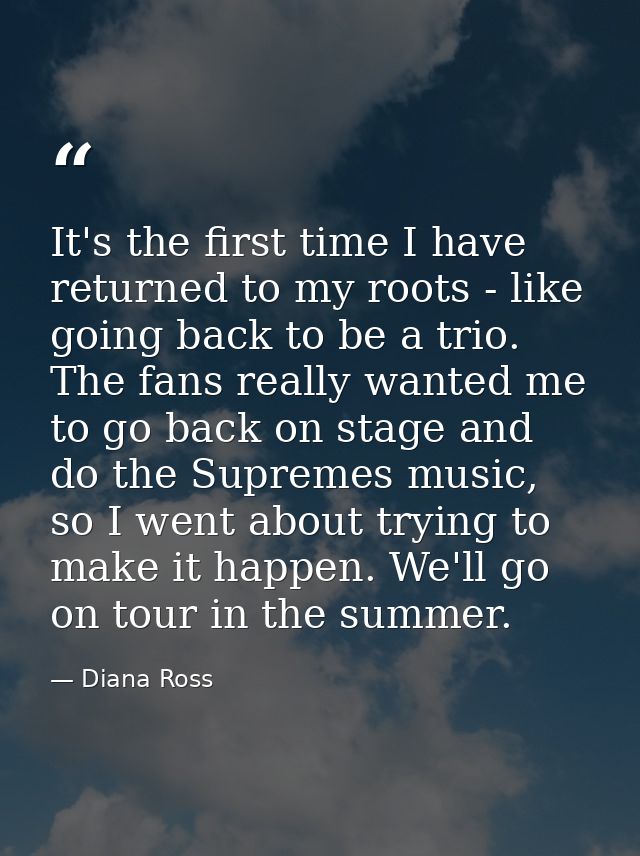 It's the first time I have returned to my roots - like going back to be a trio. The fans really wanted me to go back on  — Diana Ross