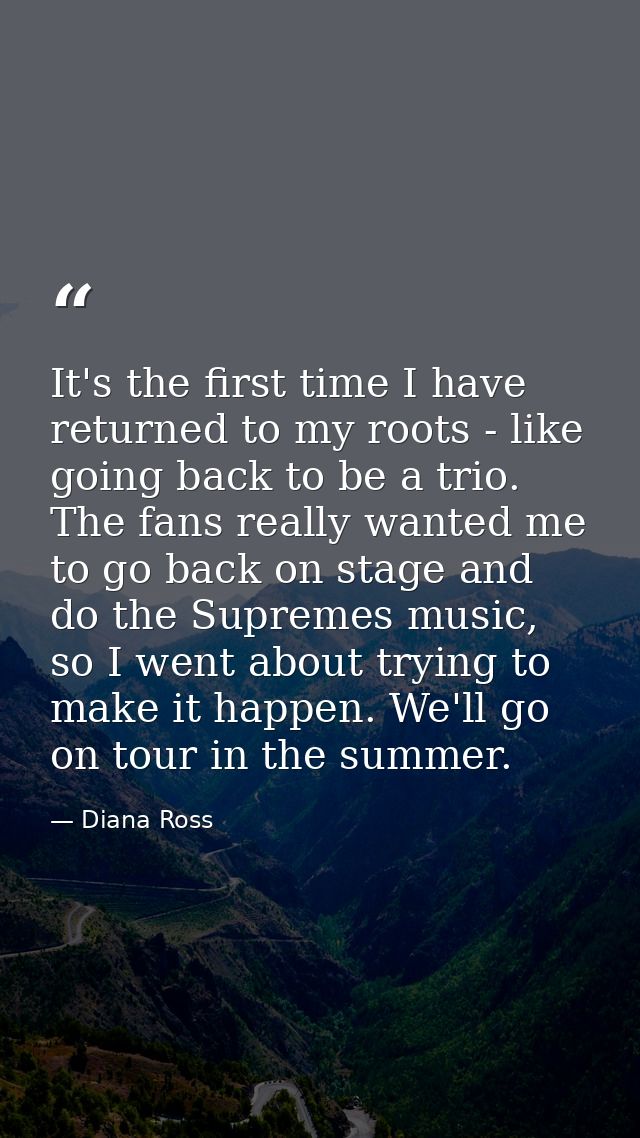 It's the first time I have returned to my roots - like going back to be a trio. The fans really wanted me to go back on  — Diana Ross