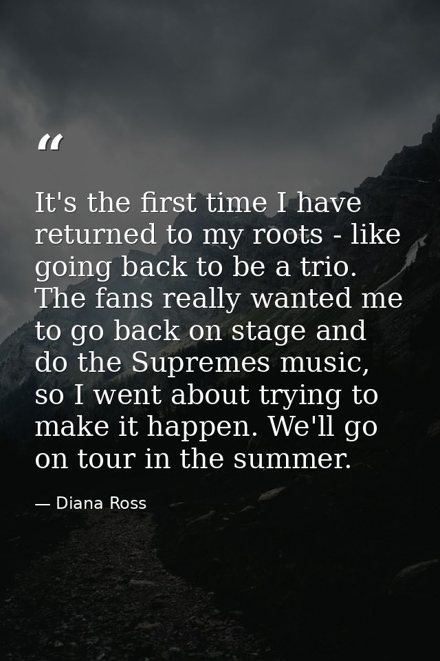 It's the first time I have returned to my roots - like going back to be a trio. The fans really wanted me to go back on  — Diana Ross