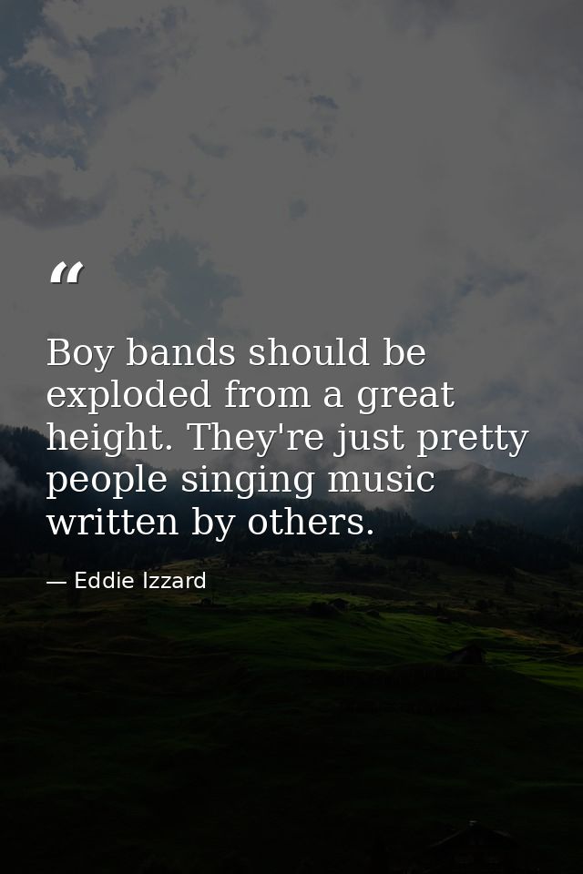 Boy bands should be exploded from a great height. They're just pretty people singing music written by others. — Eddie Izzard