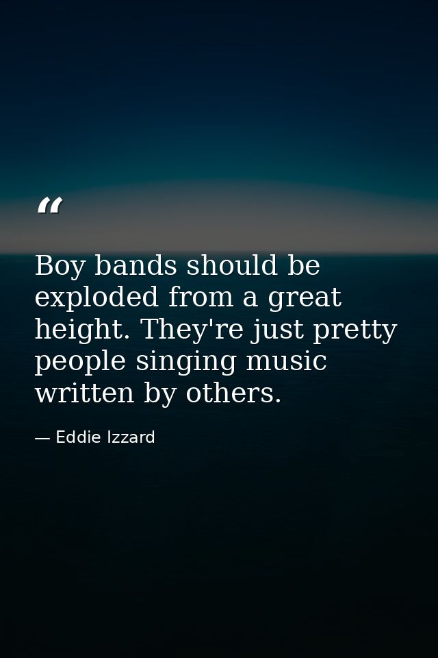 Boy bands should be exploded from a great height. They're just pretty people singing music written by others. — Eddie Izzard