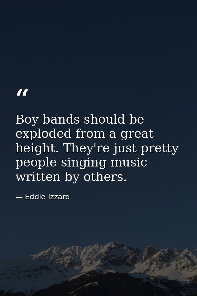 Boy bands should be exploded from a great height. They're just pretty people singing music written by others. — Eddie Izzard