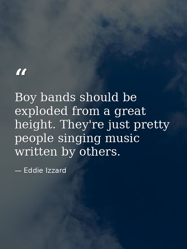 Boy bands should be exploded from a great height. They're just pretty people singing music written by others. — Eddie Izzard