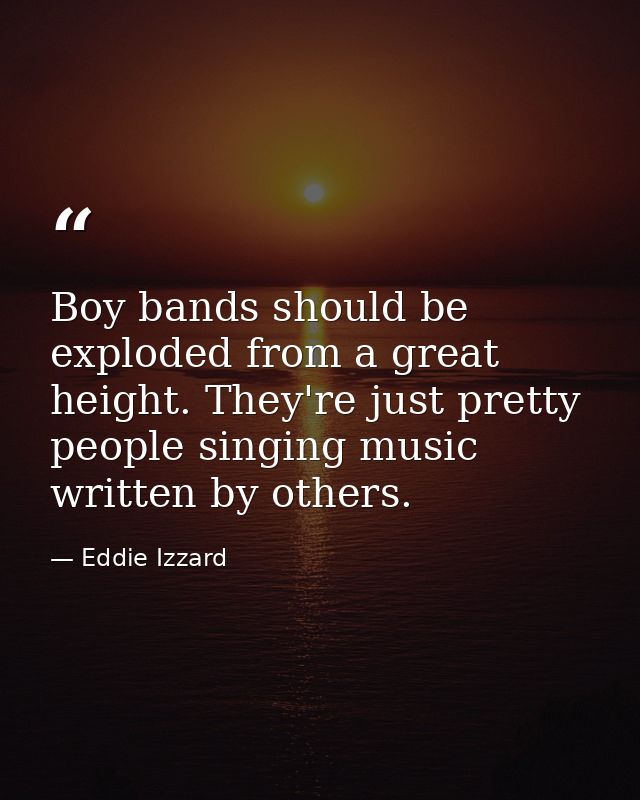 Boy bands should be exploded from a great height. They're just pretty people singing music written by others. — Eddie Izzard