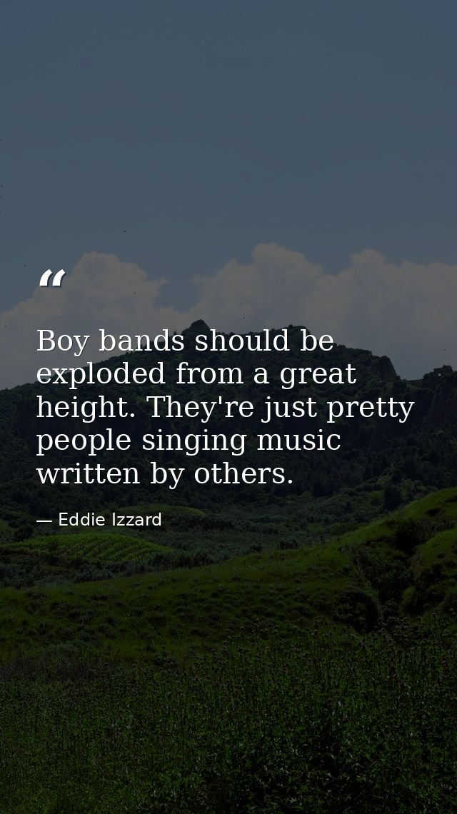 Boy bands should be exploded from a great height. They're just pretty people singing music written by others. — Eddie Izzard