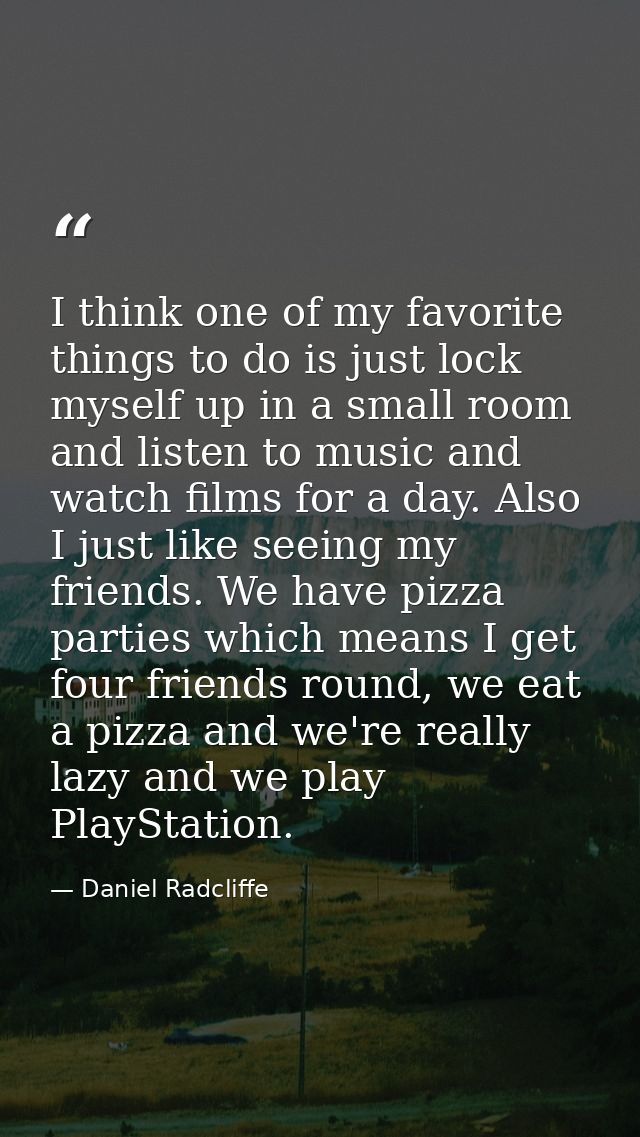 I think one of my favorite things to do is just lock myself up in a small room and listen to music and watch films for a — Daniel Radcliffe