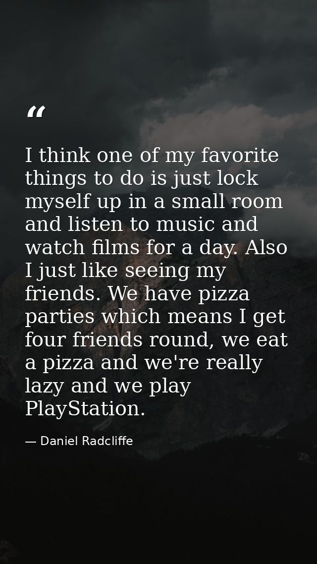 I think one of my favorite things to do is just lock myself up in a small room and listen to music and watch films for a — Daniel Radcliffe