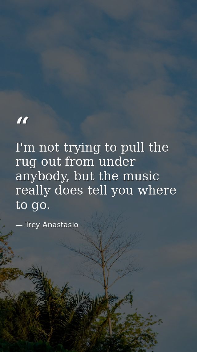 I'm not trying to pull the rug out from under anybody, but the music really does tell you where to go. — Trey Anastasio