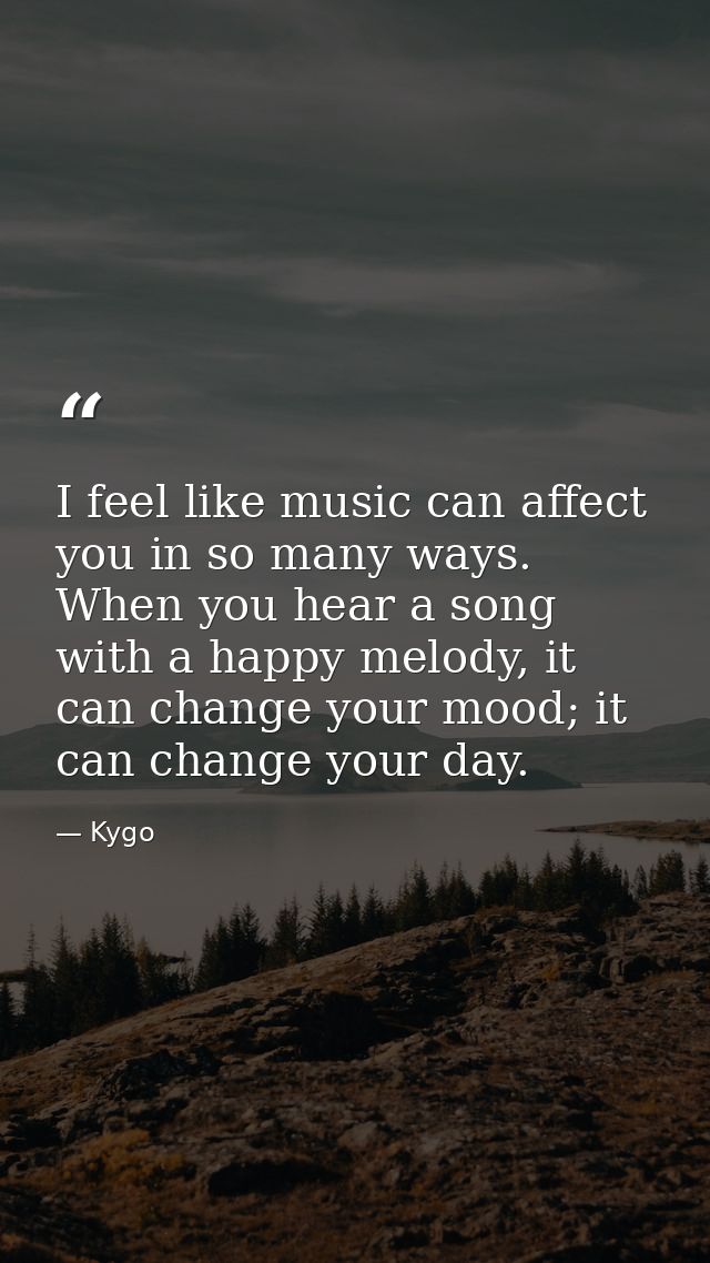 I feel like music can affect you in so many ways. When you hear a song with a happy melody, it can change your mood; it  — Kygo