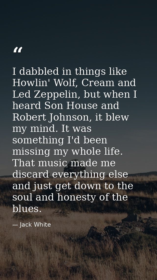 I dabbled in things like Howlin' Wolf, Cream and Led Zeppelin, but when I heard Son House and Robert Johnson, it blew my — Jack White