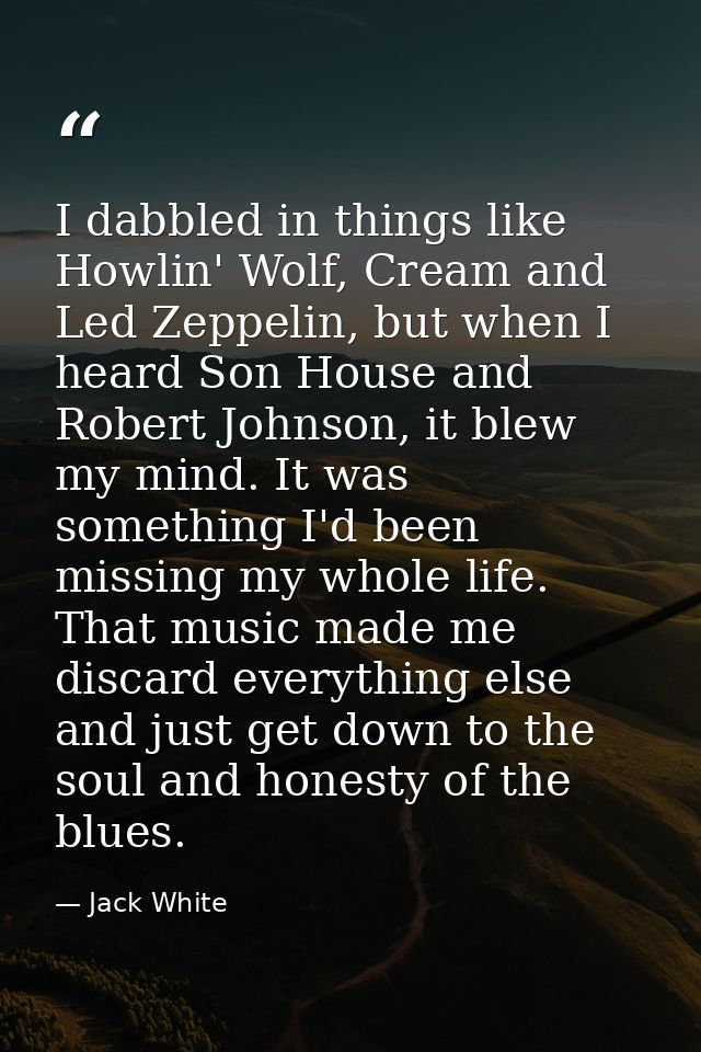 I dabbled in things like Howlin' Wolf, Cream and Led Zeppelin, but when I heard Son House and Robert Johnson, it blew my — Jack White