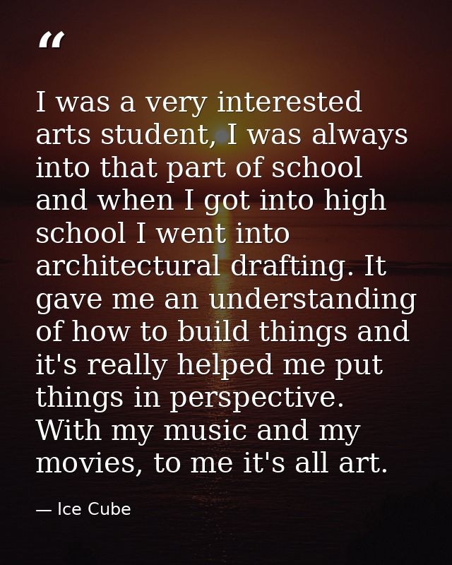 I was a very interested arts student, I was always into that part of school and when I got into high school I went into  — Ice Cube