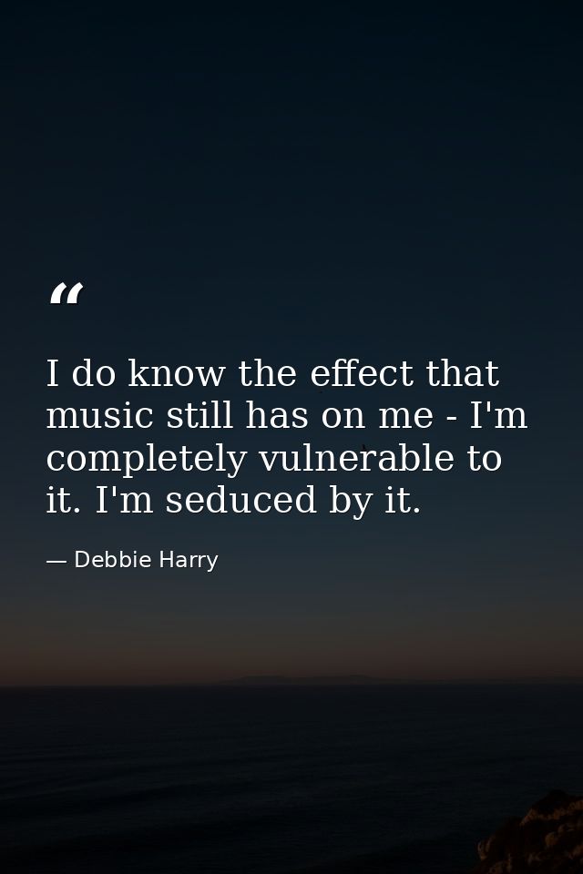 I do know the effect that music still has on me - I'm completely vulnerable to it. I'm seduced by it. — Debbie Harry