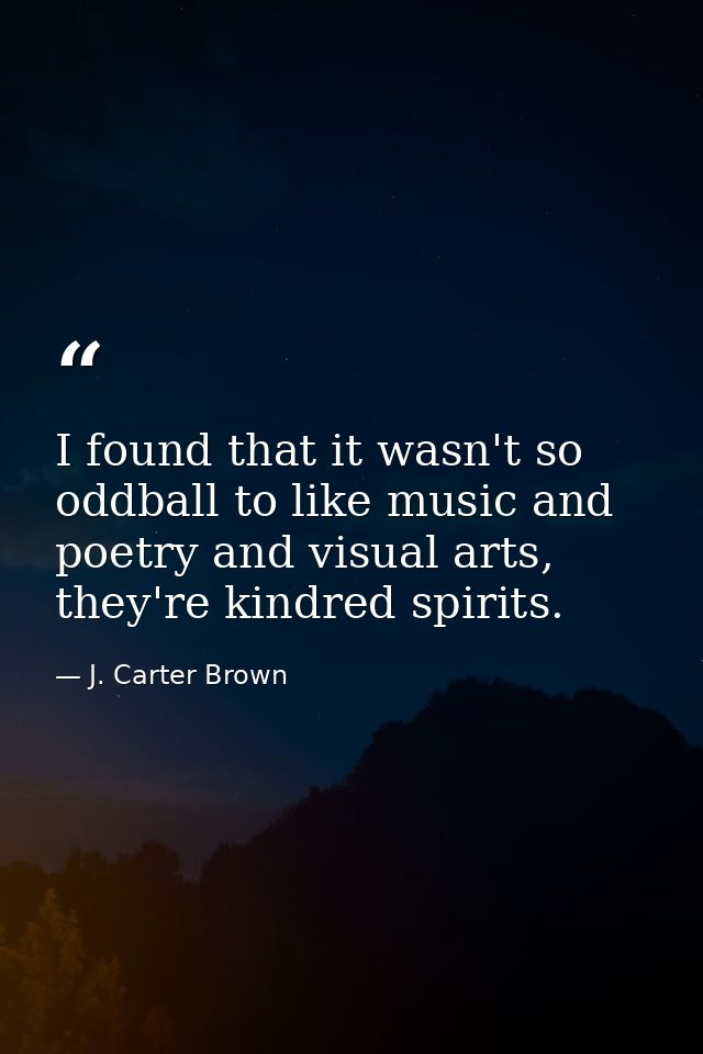I found that it wasn't so oddball to like music and poetry and visual arts, they're kindred spirits. — J. Carter Brown