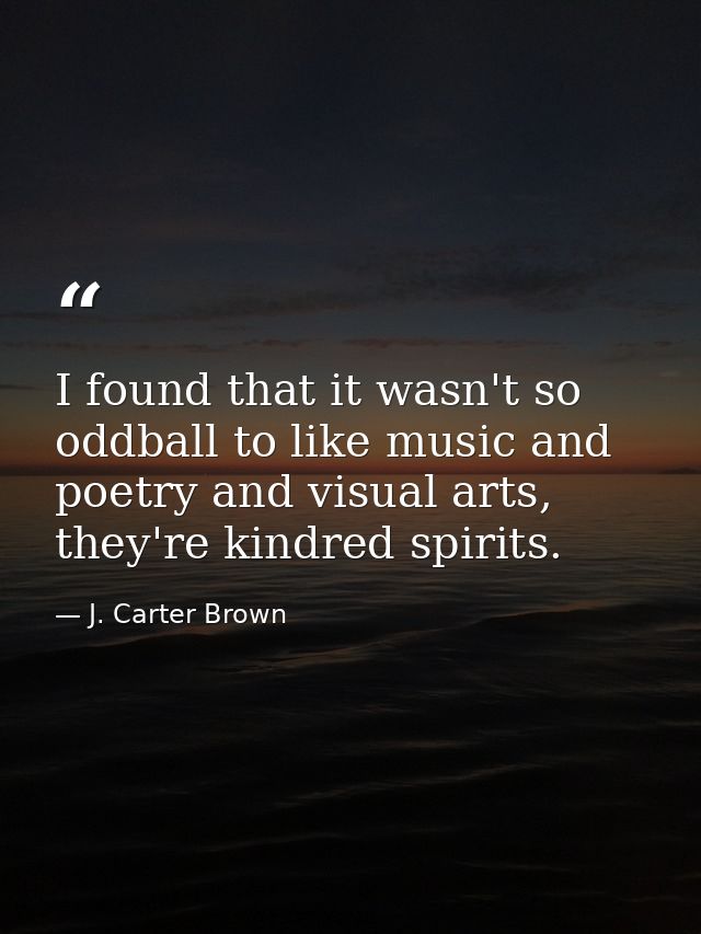 I found that it wasn't so oddball to like music and poetry and visual arts, they're kindred spirits. — J. Carter Brown
