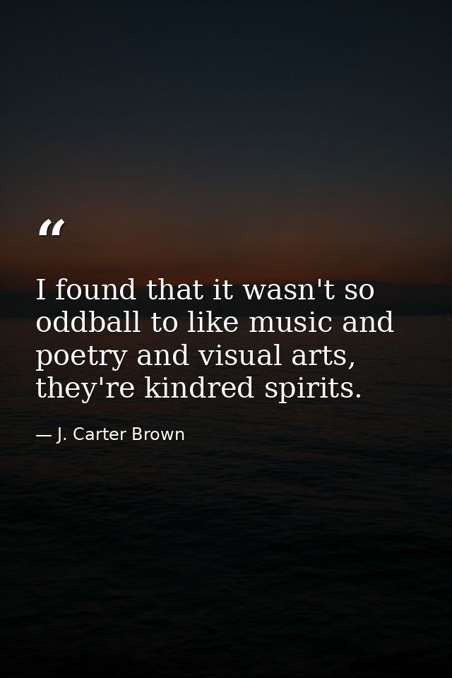 I found that it wasn't so oddball to like music and poetry and visual arts, they're kindred spirits. — J. Carter Brown
