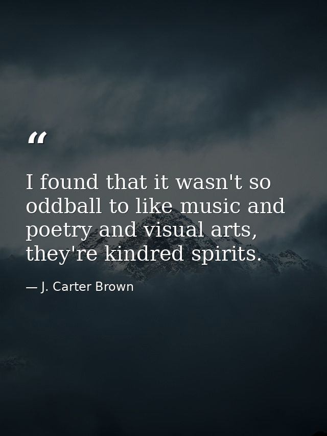 I found that it wasn't so oddball to like music and poetry and visual arts, they're kindred spirits. — J. Carter Brown