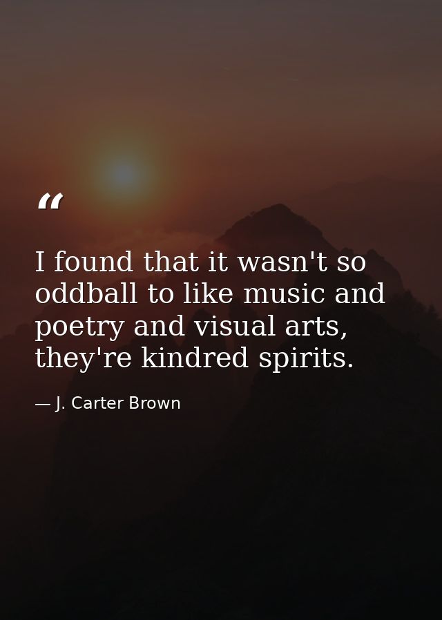 I found that it wasn't so oddball to like music and poetry and visual arts, they're kindred spirits. — J. Carter Brown
