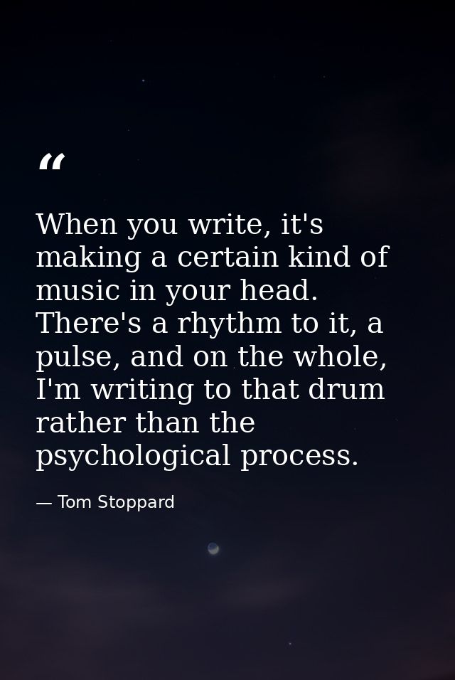When you write, it's making a certain kind of music in your head. There's a rhythm to it, a pulse, and on the whole, I'm — Tom Stoppard