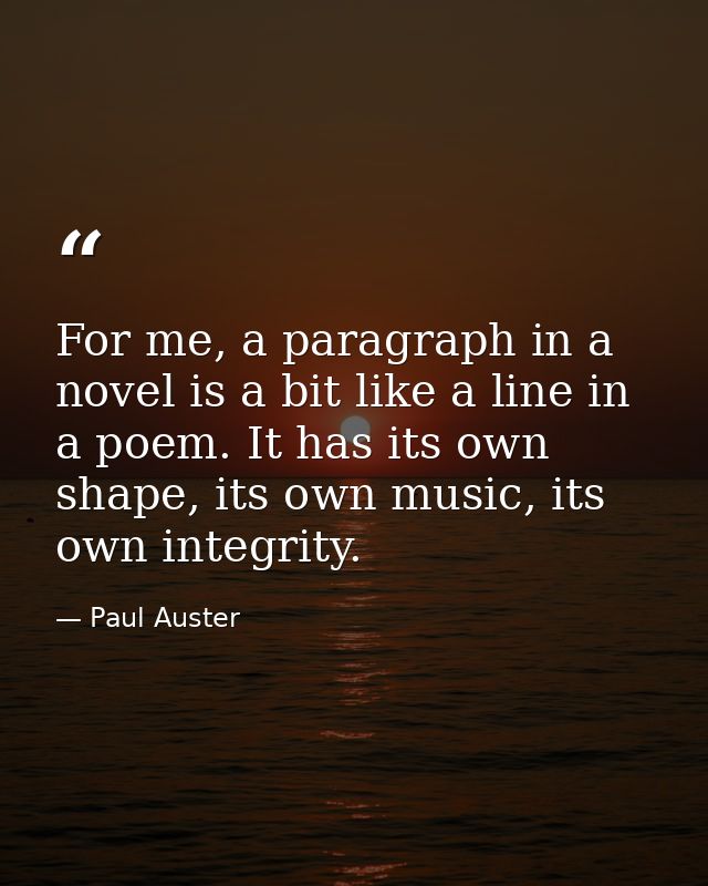 For me, a paragraph in a novel is a bit like a line in a poem. It has its own shape, its own music, its own integrity. — Paul Auster