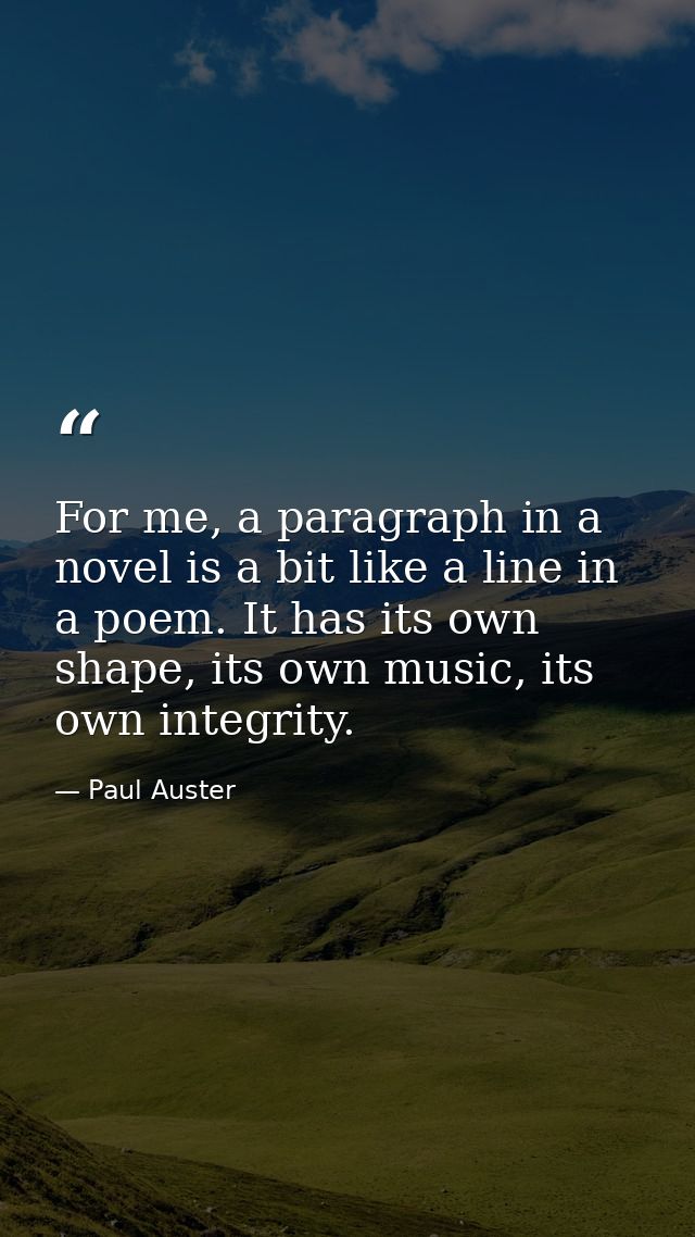 For me, a paragraph in a novel is a bit like a line in a poem. It has its own shape, its own music, its own integrity. — Paul Auster