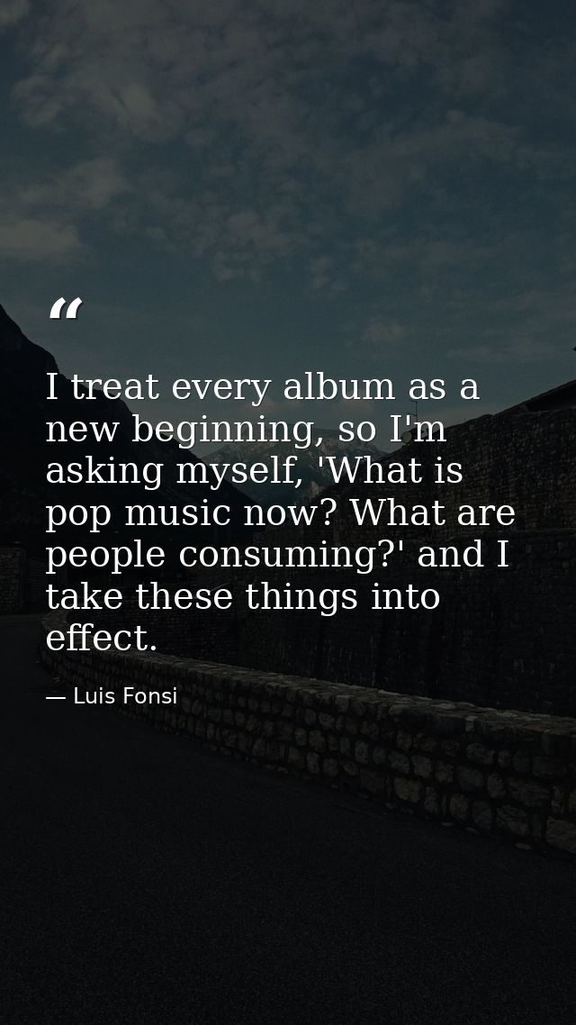 I treat every album as a new beginning, so I'm asking myself, 'What is pop music now? What are people consuming?' and I  — Luis Fonsi
