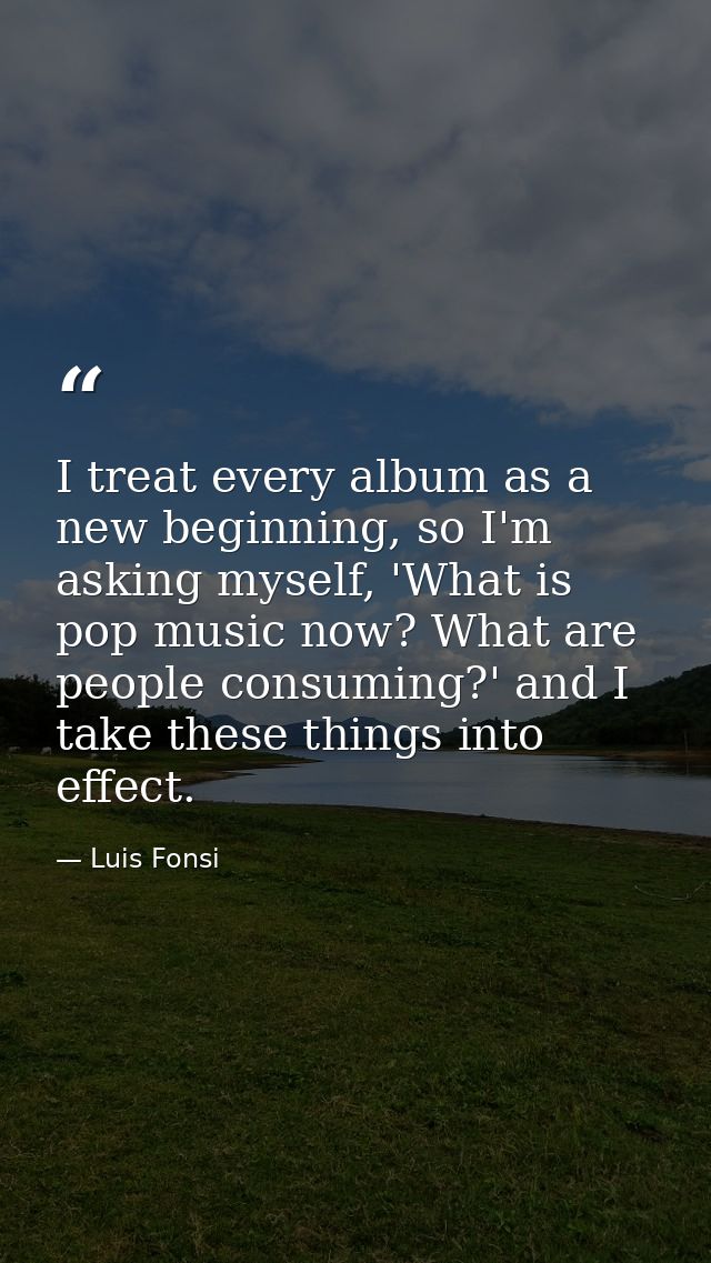 I treat every album as a new beginning, so I'm asking myself, 'What is pop music now? What are people consuming?' and I  — Luis Fonsi