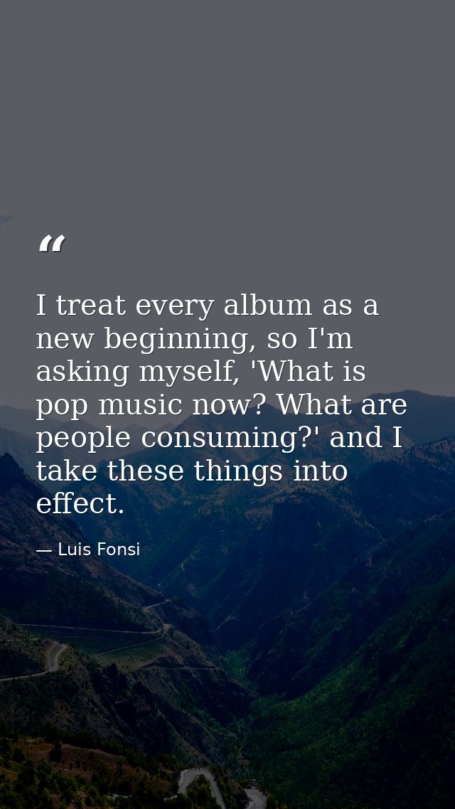 I treat every album as a new beginning, so I'm asking myself, 'What is pop music now? What are people consuming?' and I  — Luis Fonsi