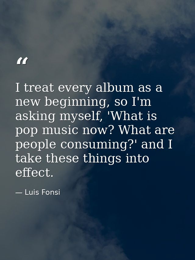I treat every album as a new beginning, so I'm asking myself, 'What is pop music now? What are people consuming?' and I  — Luis Fonsi