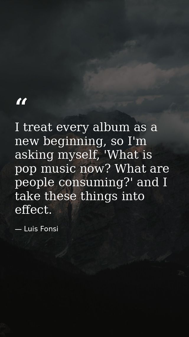 I treat every album as a new beginning, so I'm asking myself, 'What is pop music now? What are people consuming?' and I  — Luis Fonsi