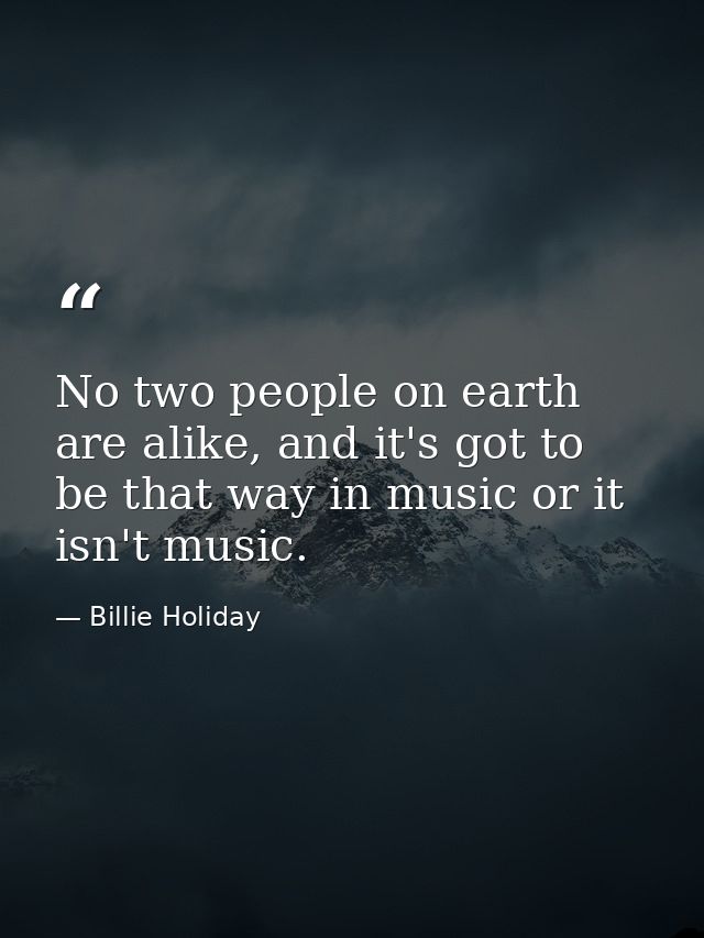 No two people on earth are alike, and it's got to be that way in music or it isn't music. — Billie Holiday