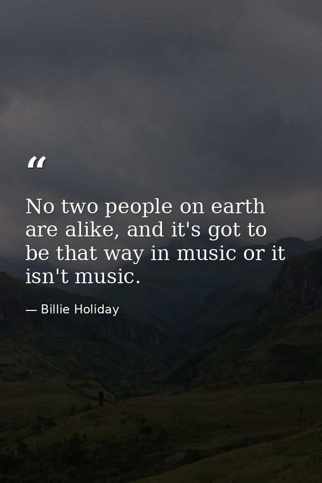No two people on earth are alike, and it's got to be that way in music or it isn't music. — Billie Holiday