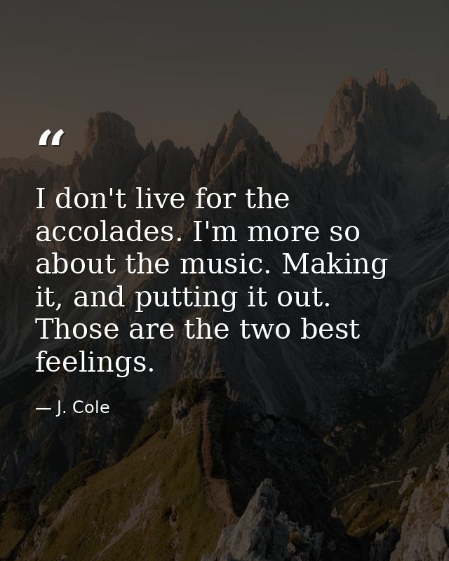 I don't live for the accolades. I'm more so about the music. Making it, and putting it out. Those are the two best feeli — J. Cole