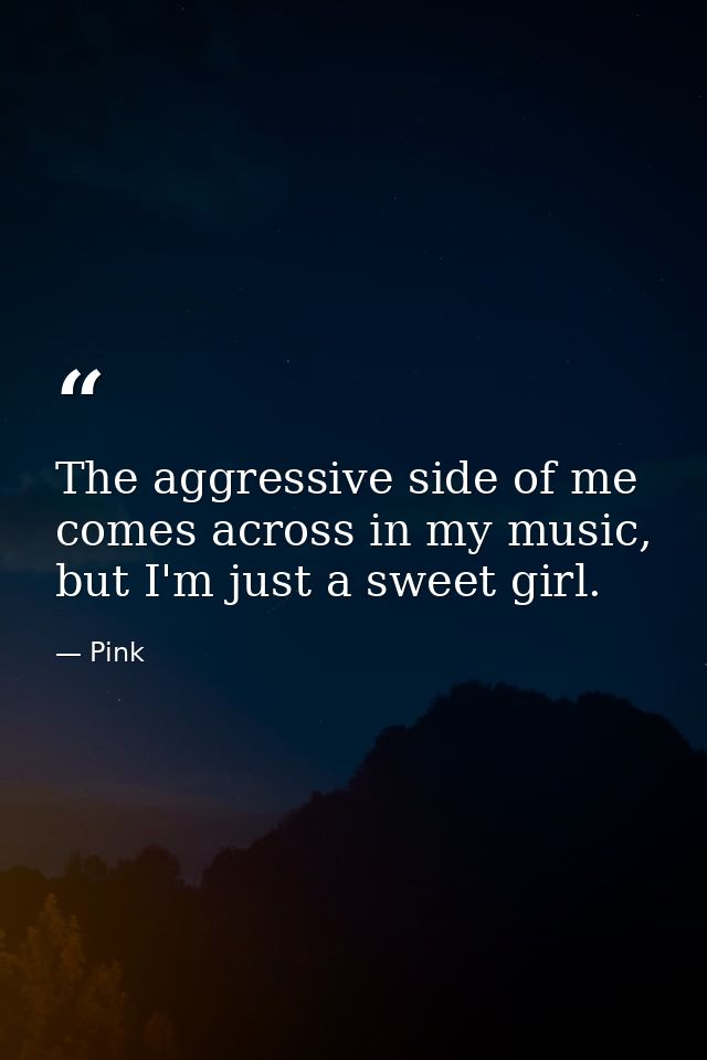 The aggressive side of me comes across in my music, but I'm just a sweet girl. — Pink