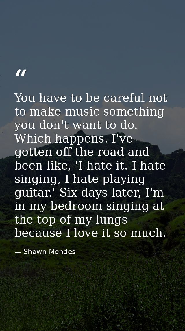 You have to be careful not to make music something you don't want to do. Which happens. I've gotten off the road and bee — Shawn Mendes