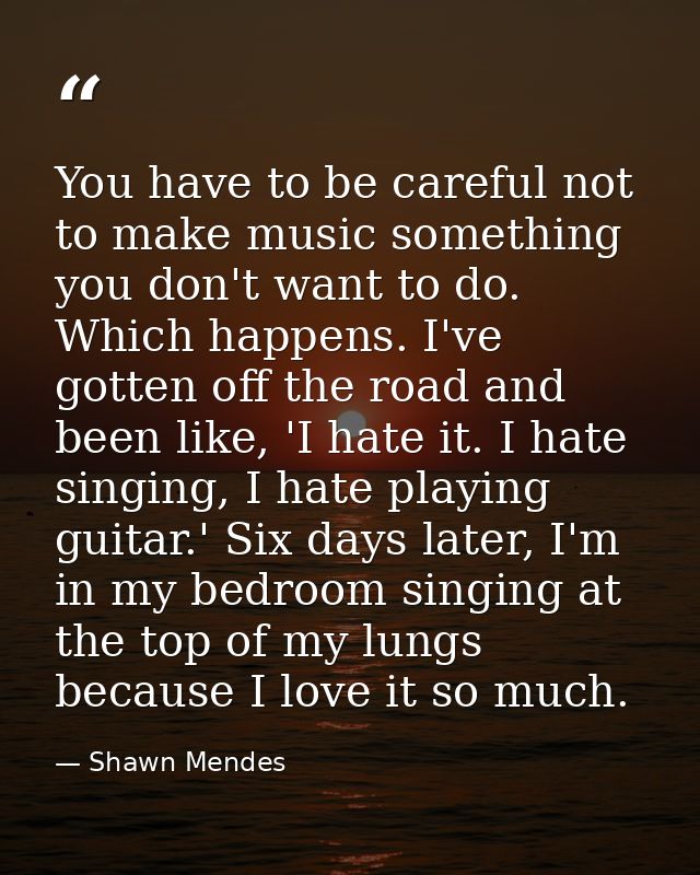 You have to be careful not to make music something you don't want to do. Which happens. I've gotten off the road and bee — Shawn Mendes