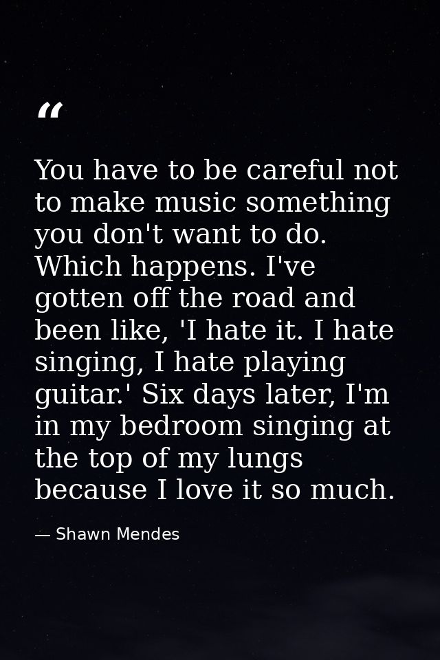You have to be careful not to make music something you don't want to do. Which happens. I've gotten off the road and bee — Shawn Mendes