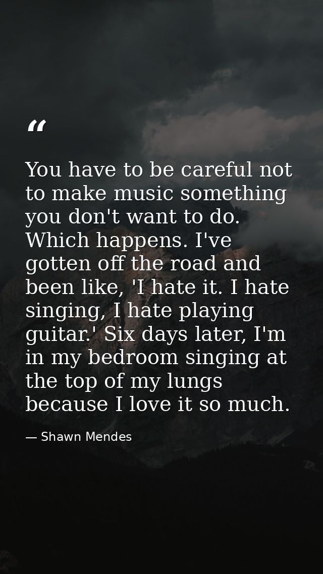 You have to be careful not to make music something you don't want to do. Which happens. I've gotten off the road and bee — Shawn Mendes