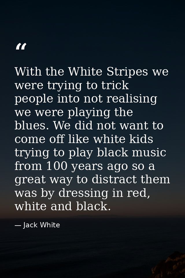 With the White Stripes we were trying to trick people into not realising we were playing the blues. We did not want to c — Jack White