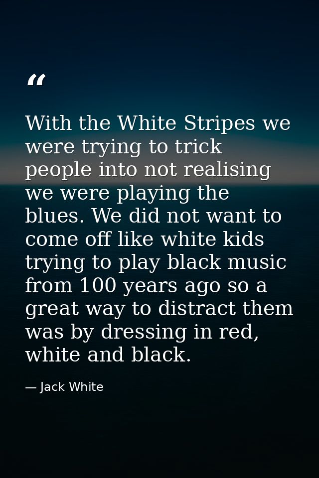 With the White Stripes we were trying to trick people into not realising we were playing the blues. We did not want to c — Jack White
