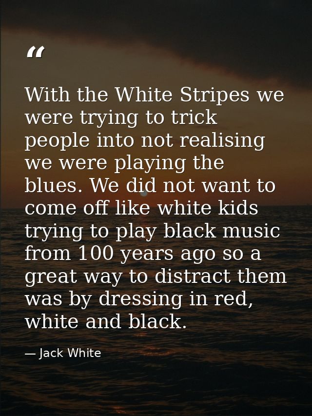 With the White Stripes we were trying to trick people into not realising we were playing the blues. We did not want to c — Jack White