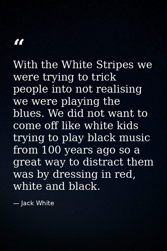 With the White Stripes we were trying to trick people into not realising we were playing the blues. We did not want to c — Jack White