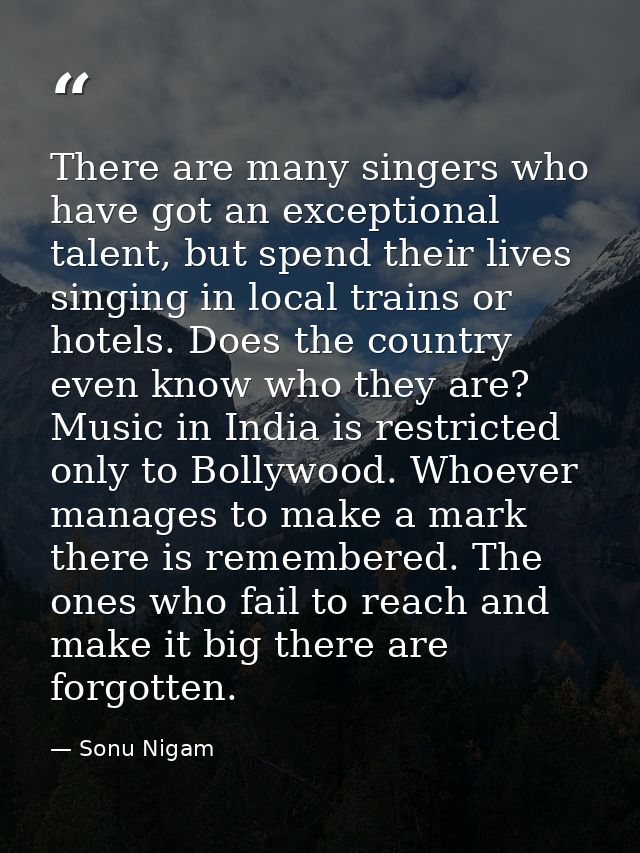 There are many singers who have got an exceptional talent, but spend their lives singing in local trains or hotels. Does — Sonu Nigam