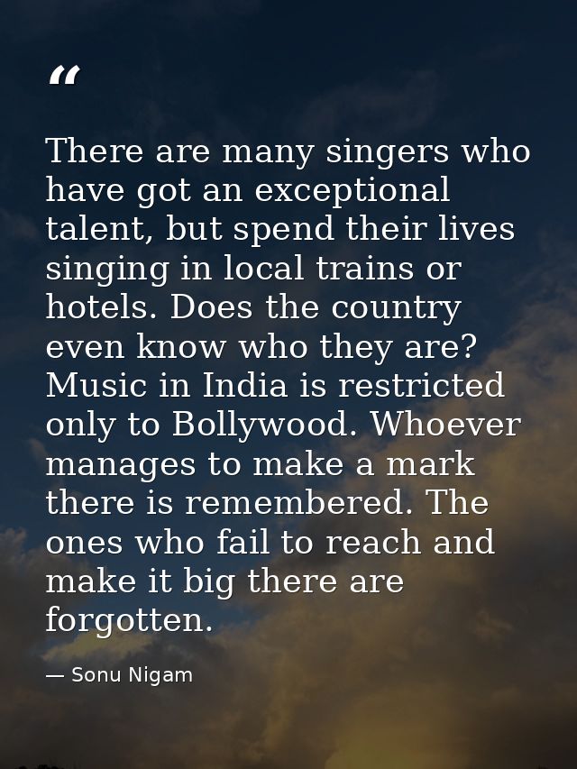 There are many singers who have got an exceptional talent, but spend their lives singing in local trains or hotels. Does — Sonu Nigam